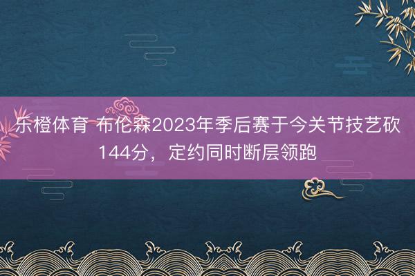 乐橙体育 布伦森2023年季后赛于今关节技艺砍144分，定约同时断层领跑