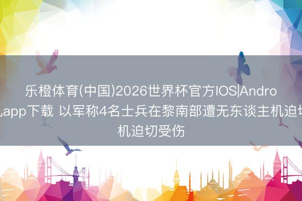 乐橙体育(中国)2026世界杯官方IOS|Android手机app下载 以军称4名士兵在黎南部遭无东谈主机迫切受伤