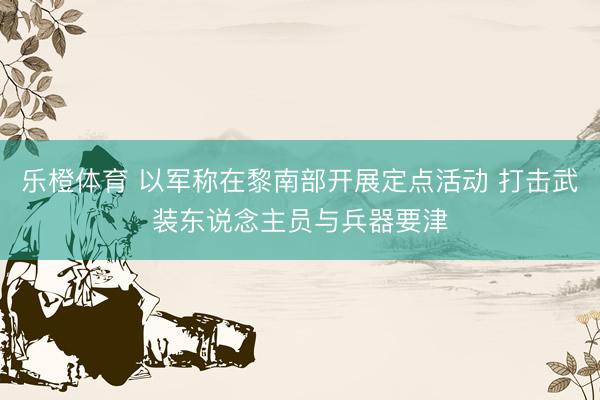 乐橙体育 以军称在黎南部开展定点活动 打击武装东说念主员与兵器要津