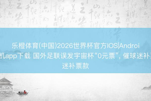 乐橙体育(中国)2026世界杯官方IOS|Android手机app下载 国外足联误发宇宙杯“0元票”， 催球迷补票款