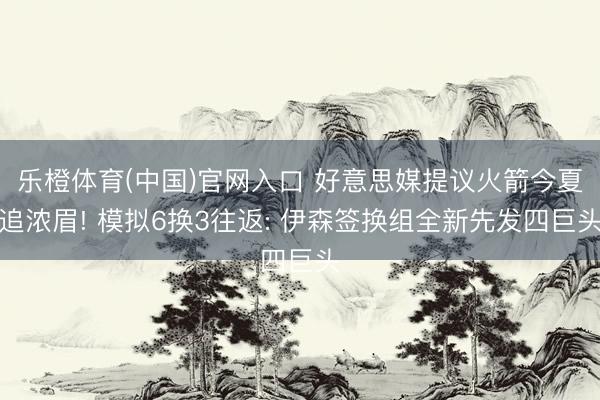 乐橙体育(中国)官网入口 好意思媒提议火箭今夏追浓眉! 模拟6换3往返: 伊森签换组全新先发四巨头