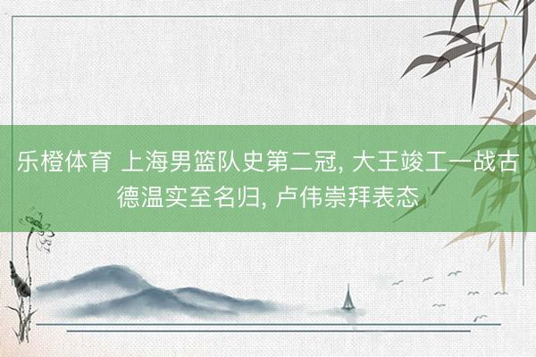 乐橙体育 上海男篮队史第二冠， 大王竣工一战古德温实至名归， 卢伟崇拜表态