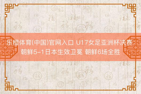 乐橙体育(中国)官网入口 U17女足亚洲杯决赛：朝鲜5-1日本生效卫冕 朝鲜6场全胜