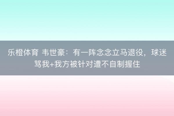 乐橙体育 韦世豪：有一阵念念立马退役，球迷骂我+我方被针对遭不自制握住