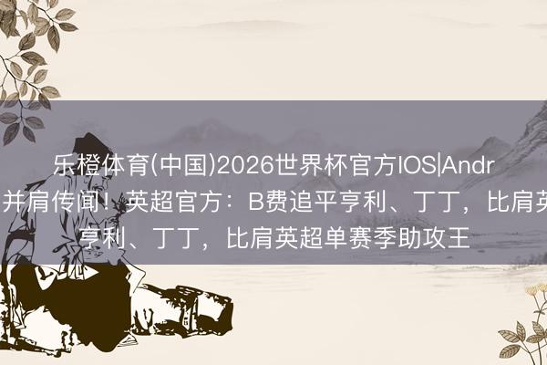 乐橙体育(中国)2026世界杯官方IOS|Android手机app下载 并肩传闻！英超官方：B费追平亨利、丁丁，比肩英超单赛季助攻王