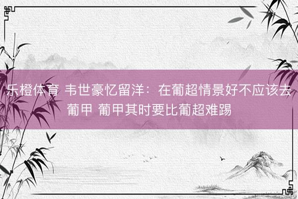 乐橙体育 韦世豪忆留洋:在葡超情景好不应该去葡甲 葡甲其时要比葡超难踢