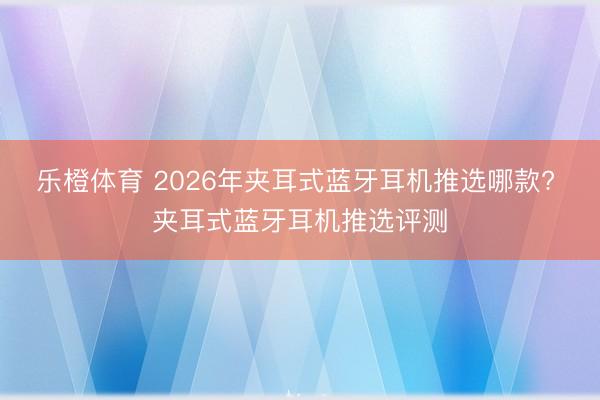 乐橙体育 2026年夹耳式蓝牙耳机推选哪款? 夹耳式蓝牙耳机推选评测