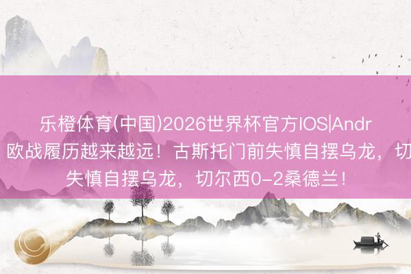 乐橙体育(中国)2026世界杯官方IOS|Android手机app下载 欧战履历越来越远！古斯托门前失慎自摆乌龙，切尔西0-2桑德兰！