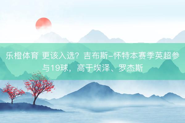 乐橙体育 更该入选？吉布斯-怀特本赛季英超参与19球，高于埃泽、罗杰斯