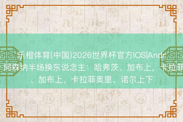 乐橙体育(中国)2026世界杯官方IOS|Android手机app下载 阿森纳半场换东说念主：哈弗茨、加布上，卡拉菲奥里、诺尔上下