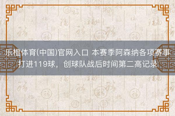 乐橙体育(中国)官网入口 本赛季阿森纳各项赛事打进119球，创球队战后时间第二高记录