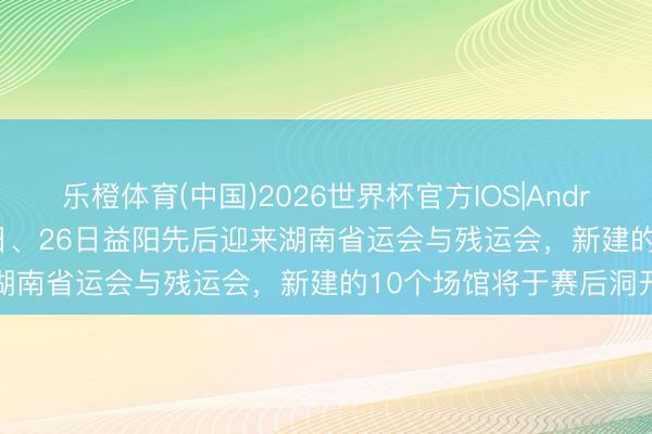 乐橙体育(中国)2026世界杯官方IOS|Android手机app下载 9月6日、26日益阳先后迎来湖南省运会与残运会，新建的10个场馆将于赛后洞开