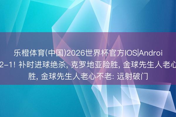 乐橙体育(中国)2026世界杯官方IOS|Android手机app下载 2-1! 补时进球绝杀, 克罗地亚险胜, 金球先生人老心不老: 远射破门