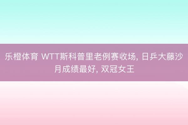 乐橙体育 WTT斯科普里老例赛收场， 日乒大藤沙月成绩最好， 双冠女王