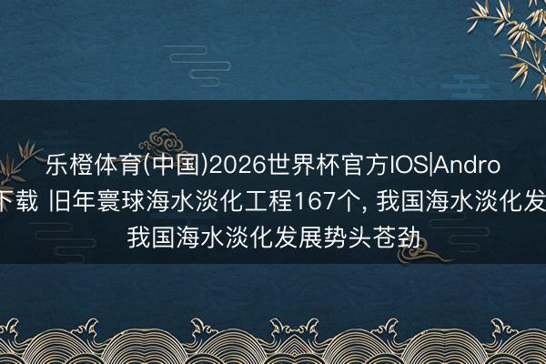 乐橙体育(中国)2026世界杯官方IOS|Android手机app下载 旧年寰球海水淡化工程167个, 我国海水淡化发展势头苍劲