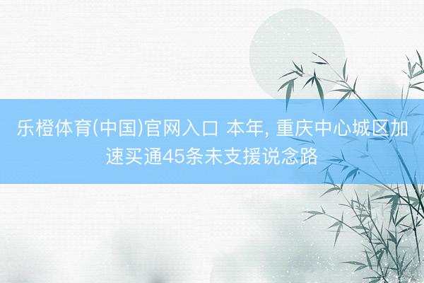 乐橙体育(中国)官网入口 本年， 重庆中心城区加速买通45条未支援说念路