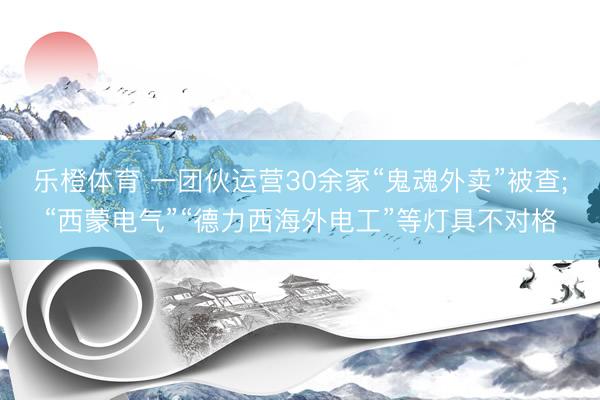 乐橙体育 一团伙运营30余家“鬼魂外卖”被查;“西蒙电气”“德力西海外电工”等灯具不对格