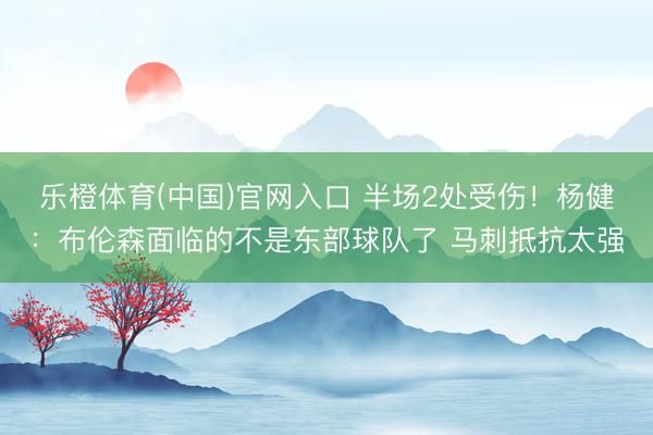 乐橙体育(中国)官网入口 半场2处受伤!杨健:布伦森面临的不是东部球队了 马刺抵抗太强