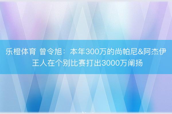乐橙体育 曾令旭：本年300万的尚帕尼&阿杰伊 王人在个别比赛打出3000万阐扬