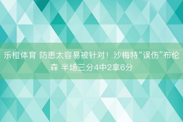 乐橙体育 防患太容易被针对！沙梅特“误伤”布伦森 半场三分4中2拿6分