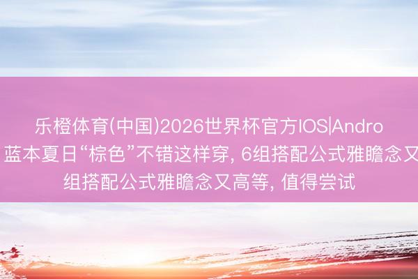 乐橙体育(中国)2026世界杯官方IOS|Android手机app下载 蓝本夏日“棕色”不错这样穿， 6组搭配公式雅瞻念又高等， 值得尝试