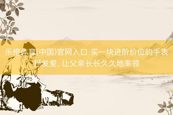 乐橙体育(中国)官网入口 买一块进阶价位的手表抒发爱， 让父亲长长久久地率领