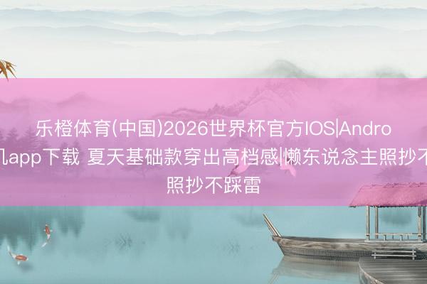 乐橙体育(中国)2026世界杯官方IOS|Android手机app下载 夏天基础款穿出高档感|懒东说念主照抄不踩雷