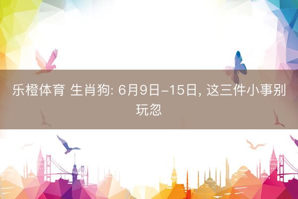 乐橙体育 生肖狗: 6月9日-15日, 这三件小事别玩忽