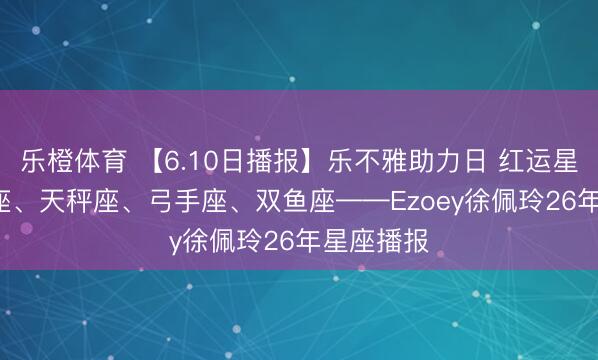 乐橙体育 【6.10日播报】乐不雅助力日 红运星星: 金牛座、天秤座、弓手座、双鱼座——Ezoey徐佩玲26年星座播报