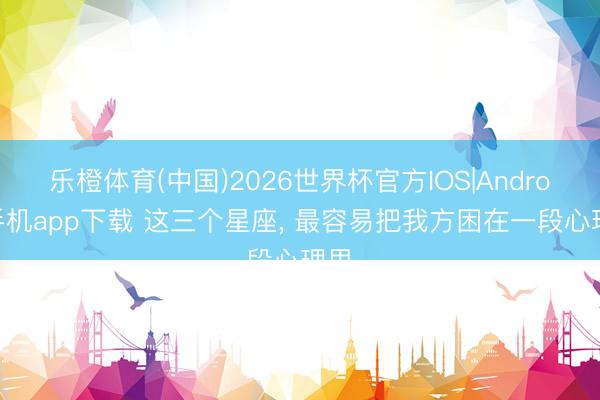 乐橙体育(中国)2026世界杯官方IOS|Android手机app下载 这三个星座，<a href=