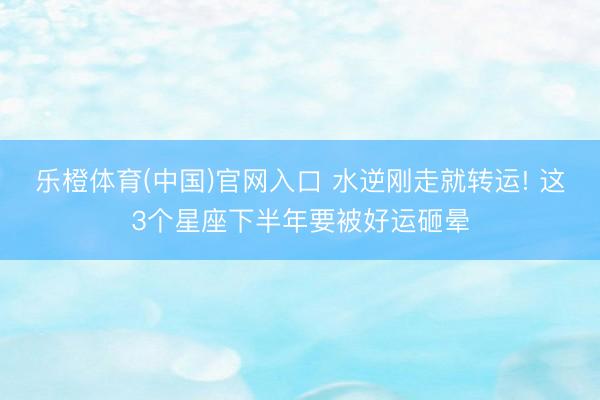 乐橙体育(中国)官网入口 水逆刚走就转运! 这3个星座下半年要被好运砸晕