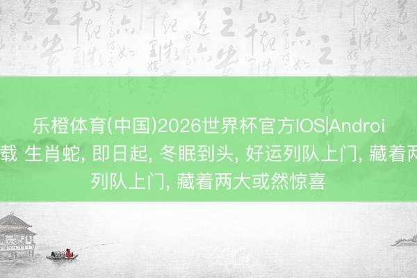 乐橙体育(中国)2026世界杯官方IOS|Android手机app下载 生肖蛇， 即日起， 冬眠到头， 好运列队上门， 藏着两大或然惊喜