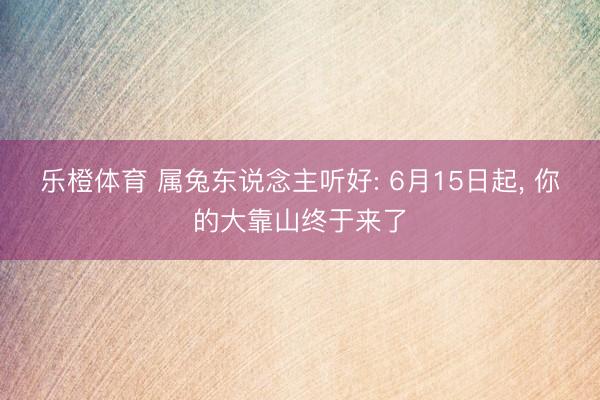 乐橙体育 属兔东说念主听好: 6月15日起， 你的大靠山终于来了