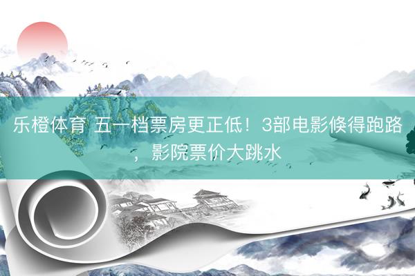 乐橙体育 五一档票房更正低！3部电影倏得跑路，影院票价大跳水