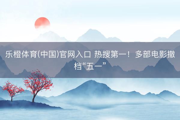 乐橙体育(中国)官网入口 热搜第一！多部电影撤档“五一”