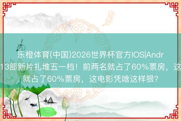 乐橙体育(中国)2026世界杯官方IOS|Android手机app下载 13部新片扎堆五一档！前两名就占了60%票房，这电影凭啥这样狠？