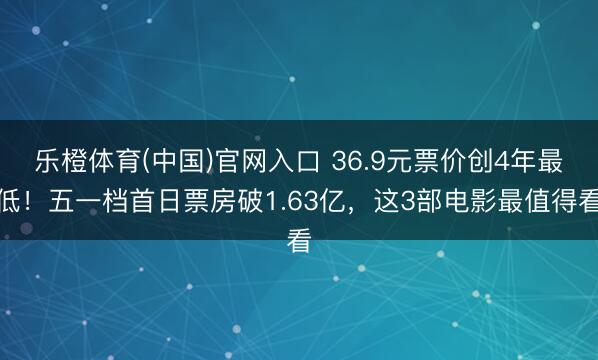乐橙体育(中国)官网入口 36.9元票价创4年最低！五一档首日票房破1.63亿，这3部电影最值得看