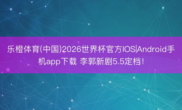 乐橙体育(中国)2026世界杯官方IOS|Android手机app下载 李郭新剧5.5定档！