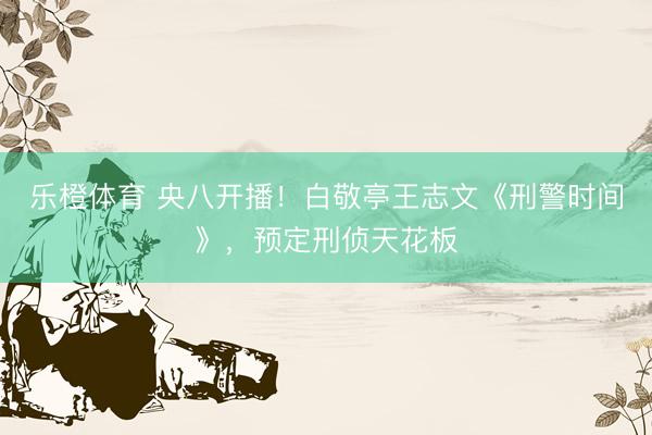 乐橙体育 央八开播！白敬亭王志文《刑警时间》，预定刑侦天花板