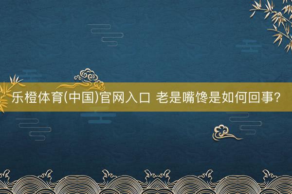 乐橙体育(中国)官网入口 老是嘴馋是如何回事？