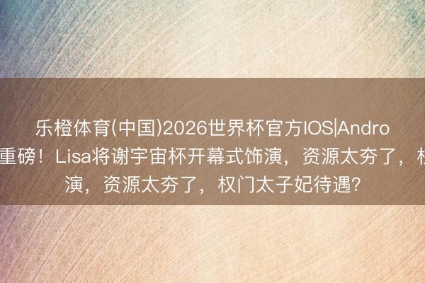 乐橙体育(中国)2026世界杯官方IOS|Android手机app下载 重磅！Lisa将谢宇宙杯开幕式饰演，资源太夯了，权门太子妃待遇？