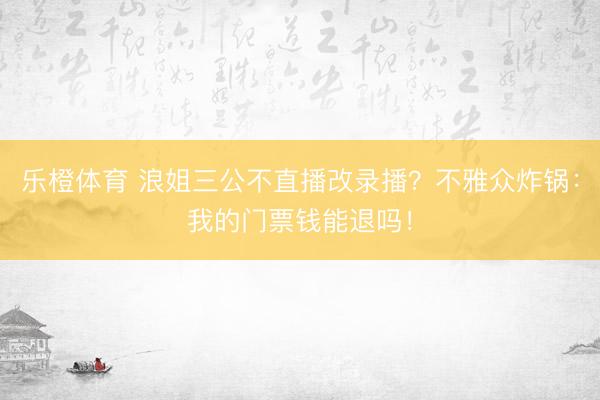 乐橙体育 浪姐三公不直播改录播？不雅众炸锅：我的门票钱能退吗！
