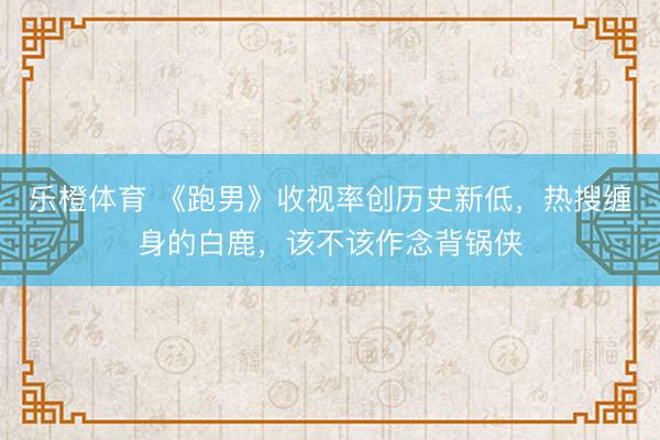 乐橙体育 《跑男》收视率创历史新低，热搜缠身的白鹿，该不该作念背锅侠