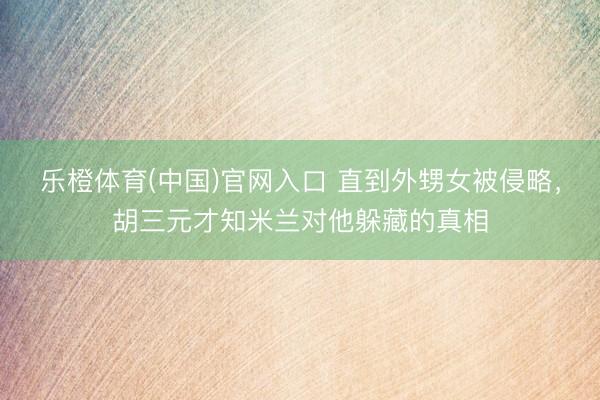 乐橙体育(中国)官网入口 直到外甥女被侵略，胡三元才知米兰对他躲藏的真相