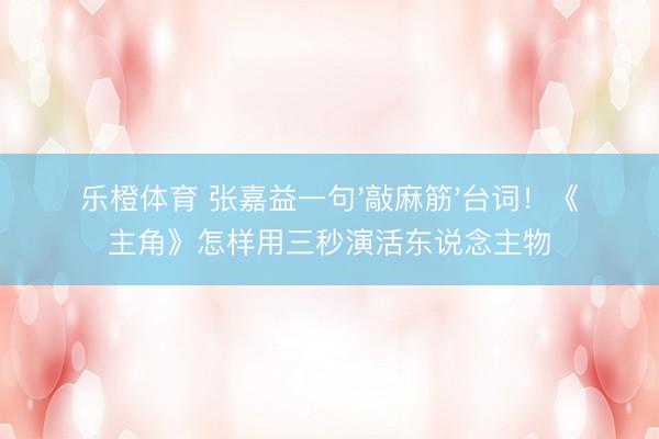 乐橙体育 张嘉益一句'敲麻筋'台词！《主角》怎样用三秒演活东说念主物