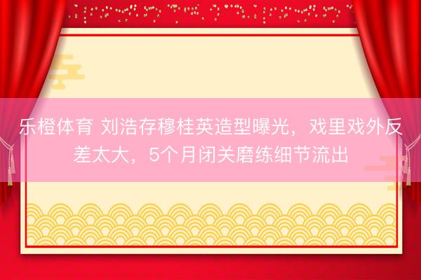 乐橙体育 刘浩存穆桂英造型曝光，戏里戏外反差太大，5个月闭关磨练细节流出