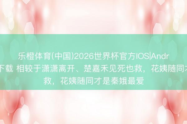 乐橙体育(中国)2026世界杯官方IOS|Android手机app下载 相较于潇潇离开、楚嘉禾见死也救，花姨随同才是秦娥最爱