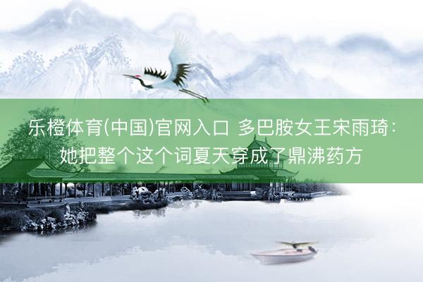 乐橙体育(中国)官网入口 多巴胺女王宋雨琦：她把整个这个词夏天穿成了鼎沸药方