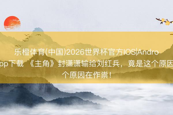 乐橙体育(中国)2026世界杯官方IOS|Android手机app下载 《主角》封潇潇输给刘红兵，竟是这个原因在作祟！