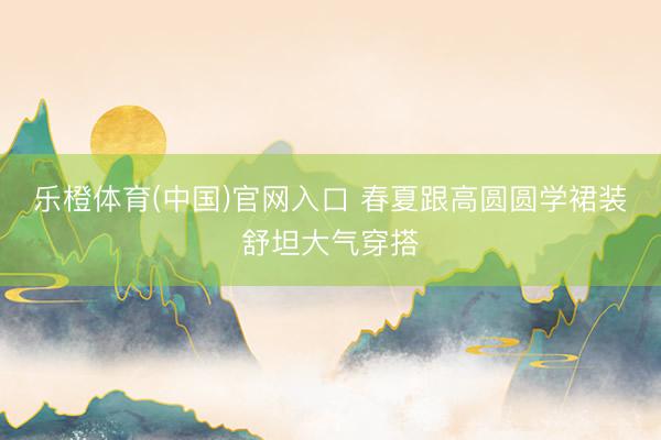 乐橙体育(中国)官网入口 春夏跟高圆圆学裙装舒坦大气穿搭